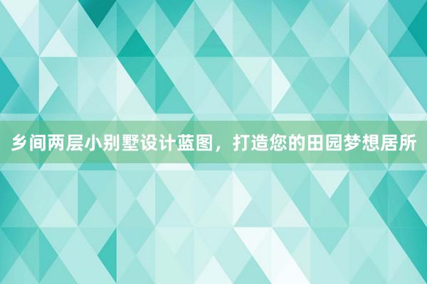 乡间两层小别墅设计蓝图，打造您的田园梦想居所